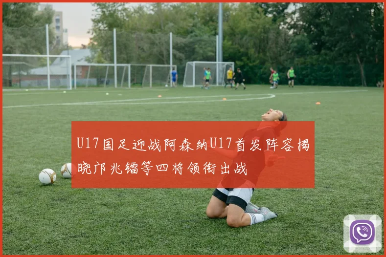 U17国足迎战阿森纳U17首发阵容揭晓邝兆镭等四将领衔出战