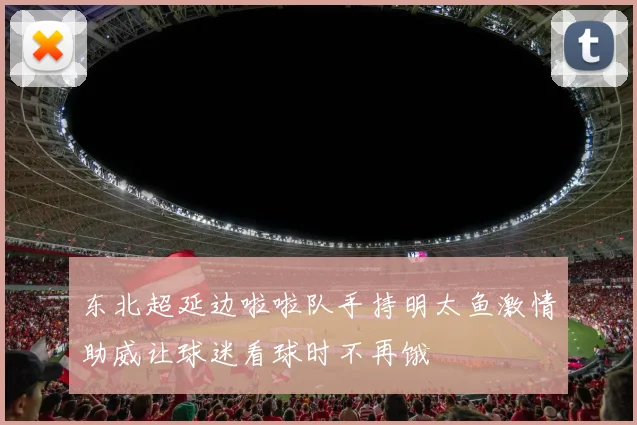 东北超延边啦啦队手持明太鱼激情助威让球迷看球时不再饿