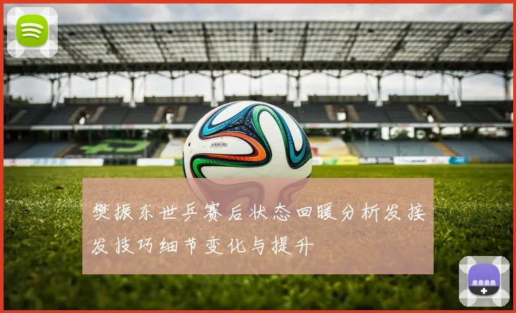 樊振东世乒赛后状态回暖分析发接发技巧细节变化与提升