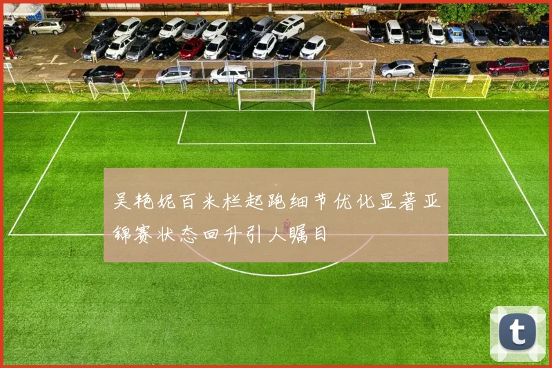 吴艳妮百米栏起跑细节优化显著亚锦赛状态回升引人瞩目