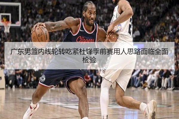 广东男篮内线轮转吃紧杜锋季前赛用人思路面临全面检验